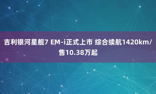 吉利银河星舰7 EM-i正式上市 综合续航1420km/售10.38万起