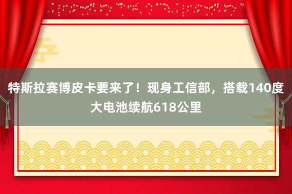 特斯拉赛博皮卡要来了！现身工信部，搭载140度大电池续航618公里