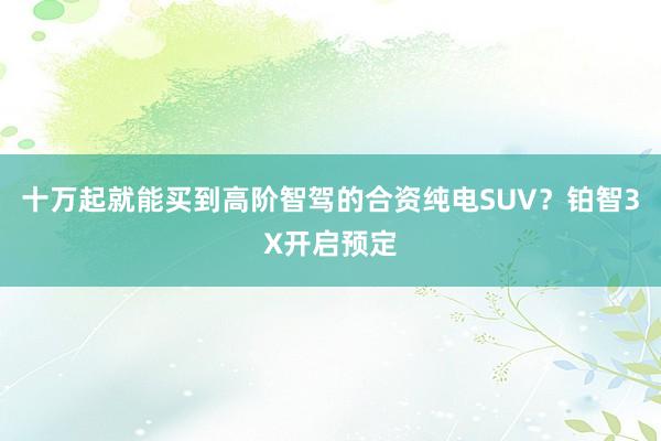 十万起就能买到高阶智驾的合资纯电SUV？铂智3X开启预定