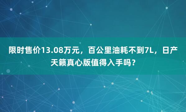 限时售价13.08万元，百公里油耗不到7L，日产天籁真心版值得入手吗？