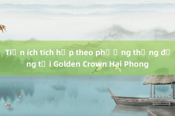 Tiện ích tích hợp theo phương thẳng đứng tại Golden Crown Hai Phong