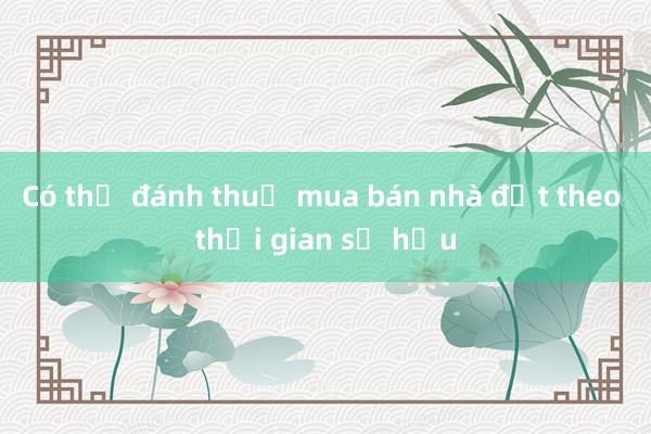 Có thể đánh thuế mua bán nhà đất theo thời gian sở hữu