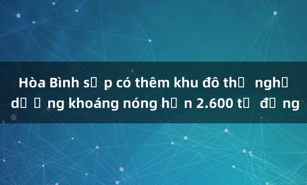 Hòa Bình sắp có thêm khu đô thị nghỉ dưỡng khoáng nóng hơn 2.600 tỷ đồng