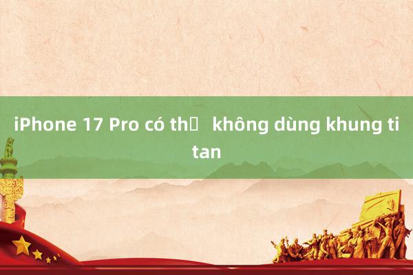 iPhone 17 Pro có thể không dùng khung titan