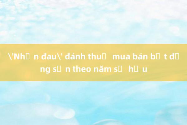 'Nhịn đau' đánh thuế mua bán bất động sản theo năm sở hữu