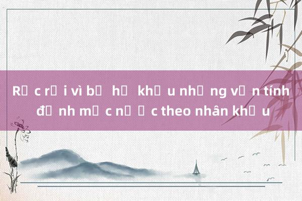 Rắc rối vì bỏ hộ khẩu nhưng vẫn tính định mức nước theo nhân khẩu