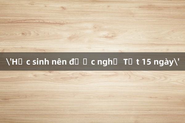 'Học sinh nên được nghỉ Tết 15 ngày'