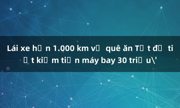 Lái xe hơn 1.000 km về quê ăn Tết để tiết kiệm tiền máy bay 30 triệu'