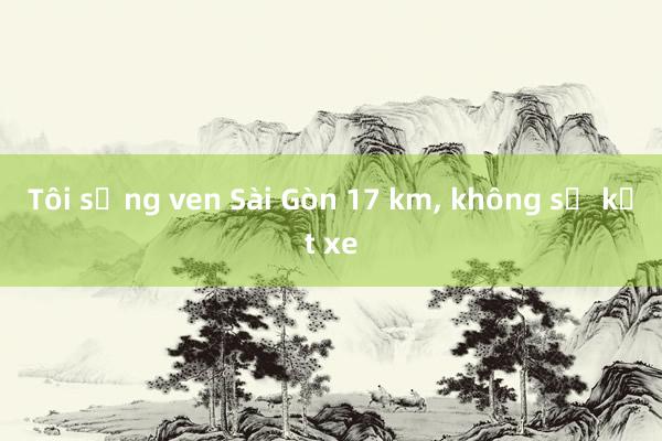 Tôi sống ven Sài Gòn 17 km， không sợ kẹt xe