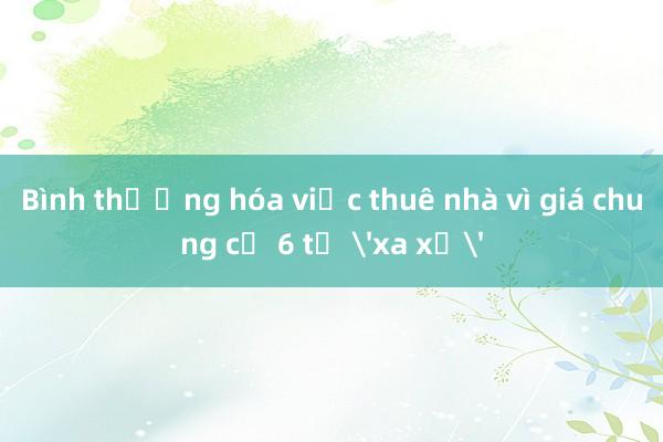 Bình thường hóa việc thuê nhà vì giá chung cư 6 tỷ 'xa xỉ'