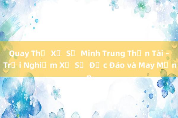 Quay Thử Xổ Số Minh Trung Thần Tài – Trải Nghiệm Xổ Số Độc Đáo và May Mắn