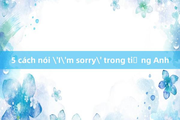 5 cách nói 'I'm sorry' trong tiếng Anh