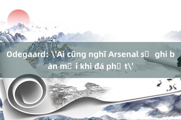 Odegaard: 'Ai cũng nghĩ Arsenal sẽ ghi bàn mỗi khi đá phạt'