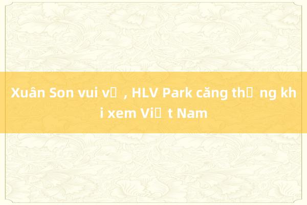 Xuân Son vui vẻ， HLV Park căng thẳng khi xem Việt Nam