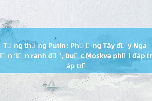 Tổng thống Putin: Phương Tây đẩy Nga đến ‘lằn ranh đỏ’， buộc Moskva phải đáp trả