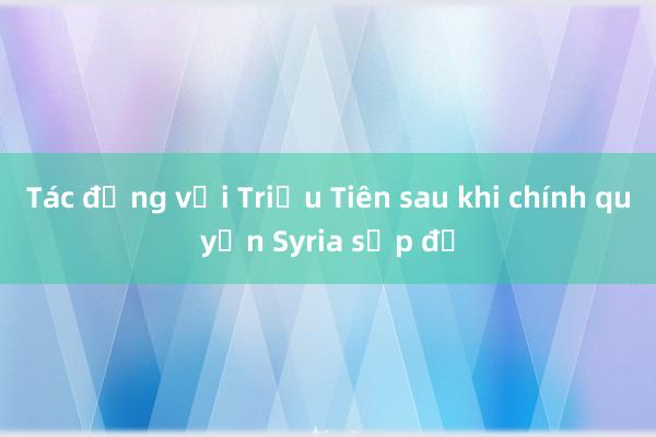 Tác động với Triều Tiên sau khi chính quyền Syria sụp đổ