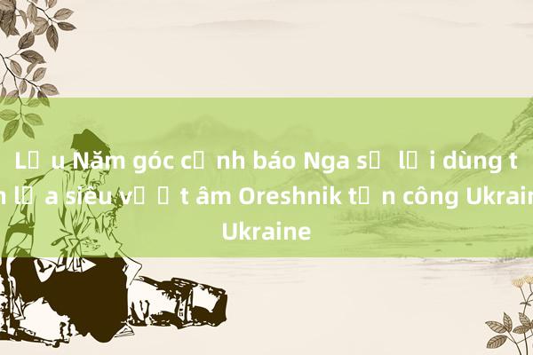 Lầu Năm góc cảnh báo Nga sẽ lại dùng tên lửa siêu vượt âm Oreshnik tấn công Ukraine