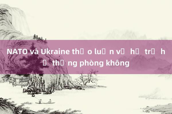 NATO và Ukraine thảo luận về hỗ trợ hệ thống phòng không