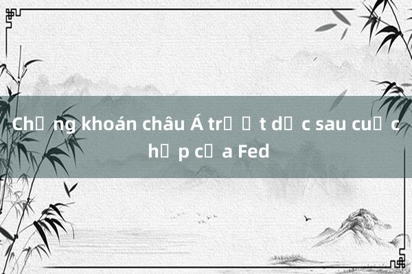 Chứng khoán châu Á trượt dốc sau cuộc họp của Fed