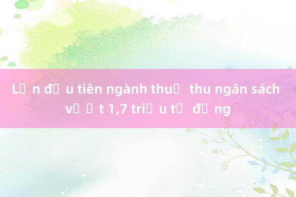 Lần đầu tiên ngành thuế thu ngân sách vượt 1，7 triệu tỷ đồng