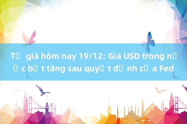 Tỷ giá hôm nay 19/12: Giá USD trong nước bật tăng sau quyết định của Fed