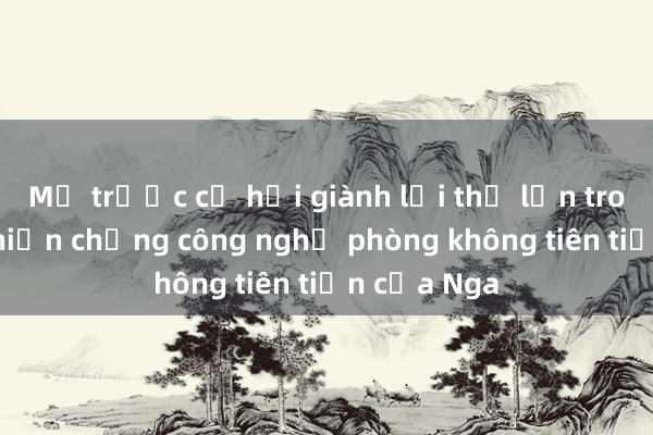 Mỹ trước cơ hội giành lợi thế lớn trong cuộc chiến chống công nghệ phòng không tiên tiến của Nga