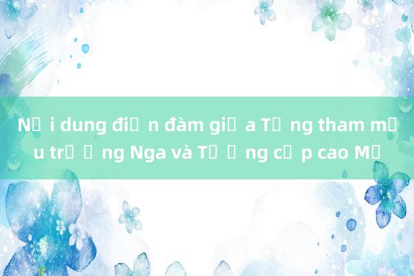 Nội dung điện đàm giữa Tổng tham mưu trưởng Nga và Tướng cấp cao Mỹ