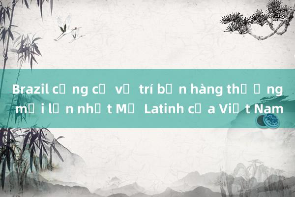 Brazil củng cố vị trí bạn hàng thương mại lớn nhất Mỹ Latinh của Việt Nam