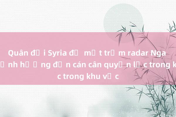 Quân đội Syria để mất trạm radar Nga có thể ảnh hưởng đến cán cân quyền lực trong khu vực