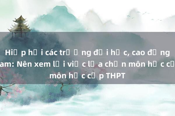 Hiệp hội các trường đại học， cao đẳng Việt Nam: Nên xem lại việc lựa chọn môn học cấp THPT