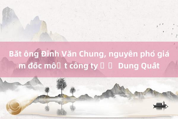 Bắt ông Đinh Văn Chung， nguyên phó giám đốc một công ty ở Dung Quất