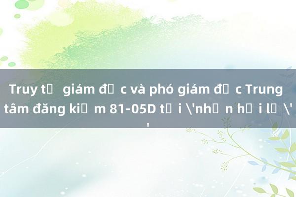 Truy tố giám đốc và phó giám đốc Trung tâm đăng kiểm 81-05D tội 'nhận hối lộ'