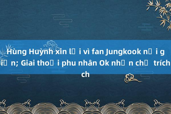 Hùng Huỳnh xin lỗi vì fan Jungkook nổi giận; Giai thoại phu nhân Ok nhận chỉ trích