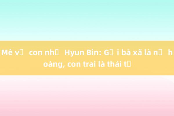 Mê vợ con như Hyun Bin: Gọi bà xã là nữ hoàng， con trai là thái tử