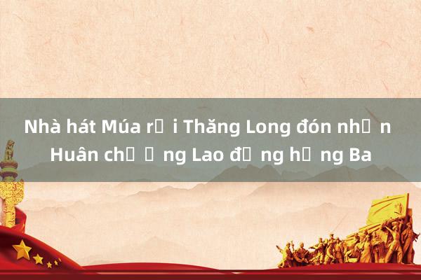 Nhà hát Múa rối Thăng Long đón nhận Huân chương Lao động hạng Ba