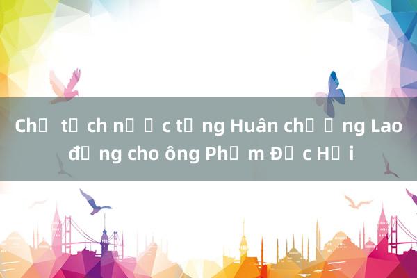 Chủ tịch nước tặng Huân chương Lao động cho ông Phạm Đức Hải