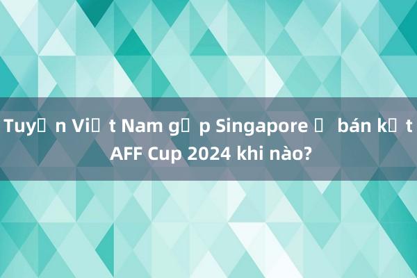 Tuyển Việt Nam gặp Singapore ở bán kết AFF Cup 2024 khi nào?