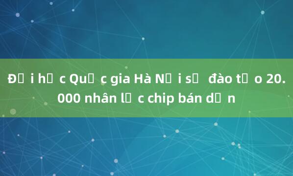 Đại học Quốc gia Hà Nội sẽ đào tạo 20.000 nhân lực chip bán dẫn