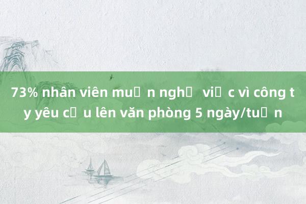 73% nhân viên muốn nghỉ việc vì công ty yêu cầu lên văn phòng 5 ngày/tuần