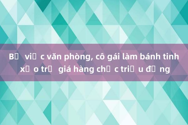 Bỏ việc văn phòng， cô gái làm bánh tinh xảo trị giá hàng chục triệu đồng