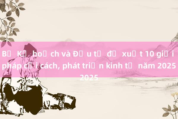 Bộ Kế hoạch và Đầu tư đề xuất 10 giải pháp cải cách， phát triển kinh tế năm 2025