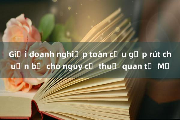 Giới doanh nghiệp toàn cầu gấp rút chuẩn bị cho nguy cơ thuế quan từ Mỹ