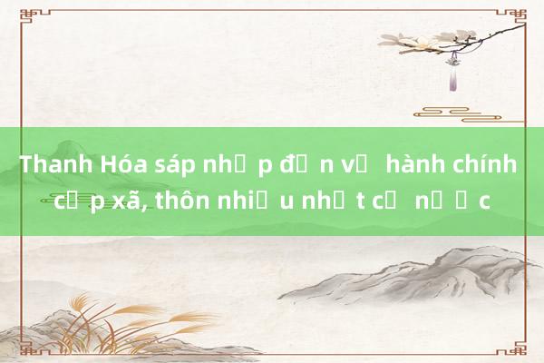 Thanh Hóa sáp nhập đơn vị hành chính cấp xã， thôn nhiều nhất cả nước