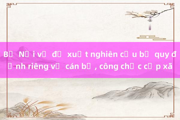 Bộ Nội vụ đề xuất nghiên cứu bỏ quy định riêng về cán bộ， công chức cấp xã