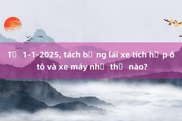 Từ 1-1-2025， tách bằng lái xe tích hợp ô tô và xe máy như thế nào?