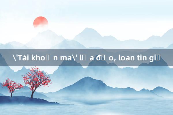 'Tài khoản ma' lừa đảo， loan tin giả