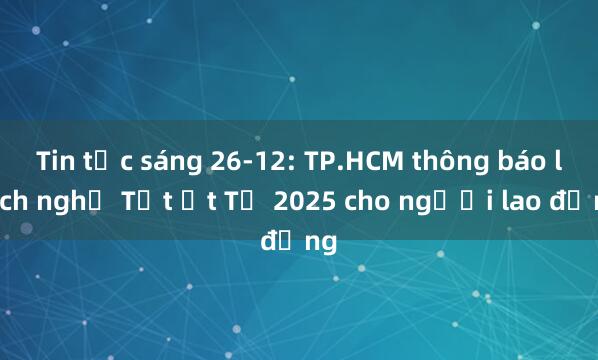 Tin tức sáng 26-12: TP.HCM thông báo lịch nghỉ Tết Ất Tỵ 2025 cho người lao động