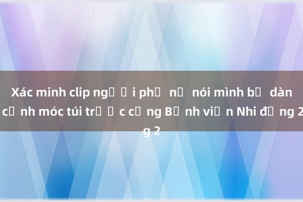 Xác minh clip người phụ nữ nói mình bị dàn cảnh móc túi trước cổng Bệnh viện Nhi đồng 2